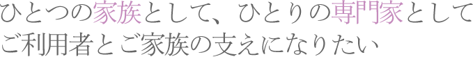 ひとつの家族として、ひとりの専門家として ご利用者とご家族の支えになりたいひとつの家族として、ひとりの専門家として ご利用者とご家族の支えになりたい